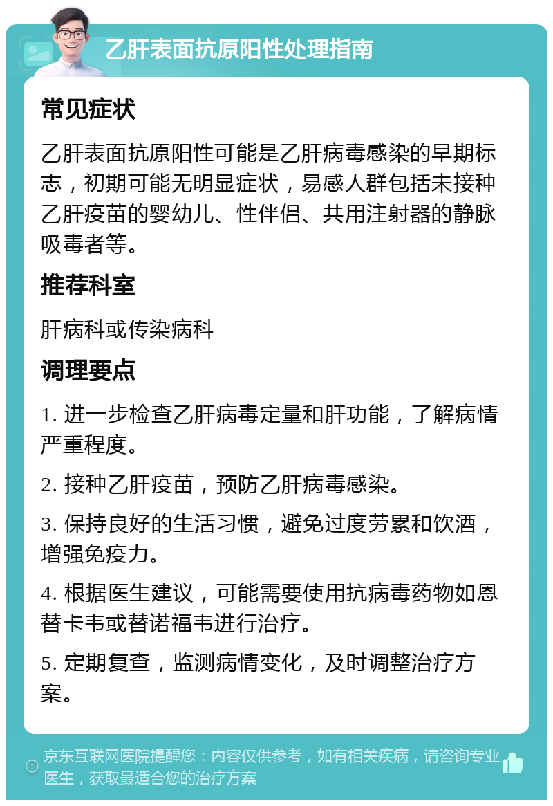 乙肝表面抗原阳性处理指南 常见症状 乙肝表面抗原阳性可能是乙肝病毒感染的早期标志，初期可能无明显症状，易感人群包括未接种乙肝疫苗的婴幼儿、性伴侣、共用注射器的静脉吸毒者等。 推荐科室 肝病科或传染病科 调理要点 1. 进一步检查乙肝病毒定量和肝功能，了解病情严重程度。 2. 接种乙肝疫苗，预防乙肝病毒感染。 3. 保持良好的生活习惯，避免过度劳累和饮酒，增强免疫力。 4. 根据医生建议，可能需要使用抗病毒药物如恩替卡韦或替诺福韦进行治疗。 5. 定期复查，监测病情变化，及时调整治疗方案。