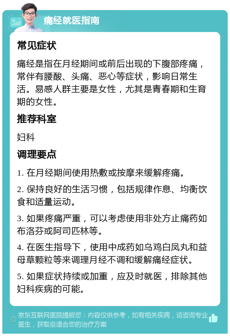 痛经就医指南 常见症状 痛经是指在月经期间或前后出现的下腹部疼痛，常伴有腰酸、头痛、恶心等症状，影响日常生活。易感人群主要是女性，尤其是青春期和生育期的女性。 推荐科室 妇科 调理要点 1. 在月经期间使用热敷或按摩来缓解疼痛。 2. 保持良好的生活习惯，包括规律作息、均衡饮食和适量运动。 3. 如果疼痛严重，可以考虑使用非处方止痛药如布洛芬或阿司匹林等。 4. 在医生指导下，使用中成药如乌鸡白凤丸和益母草颗粒等来调理月经不调和缓解痛经症状。 5. 如果症状持续或加重，应及时就医，排除其他妇科疾病的可能。