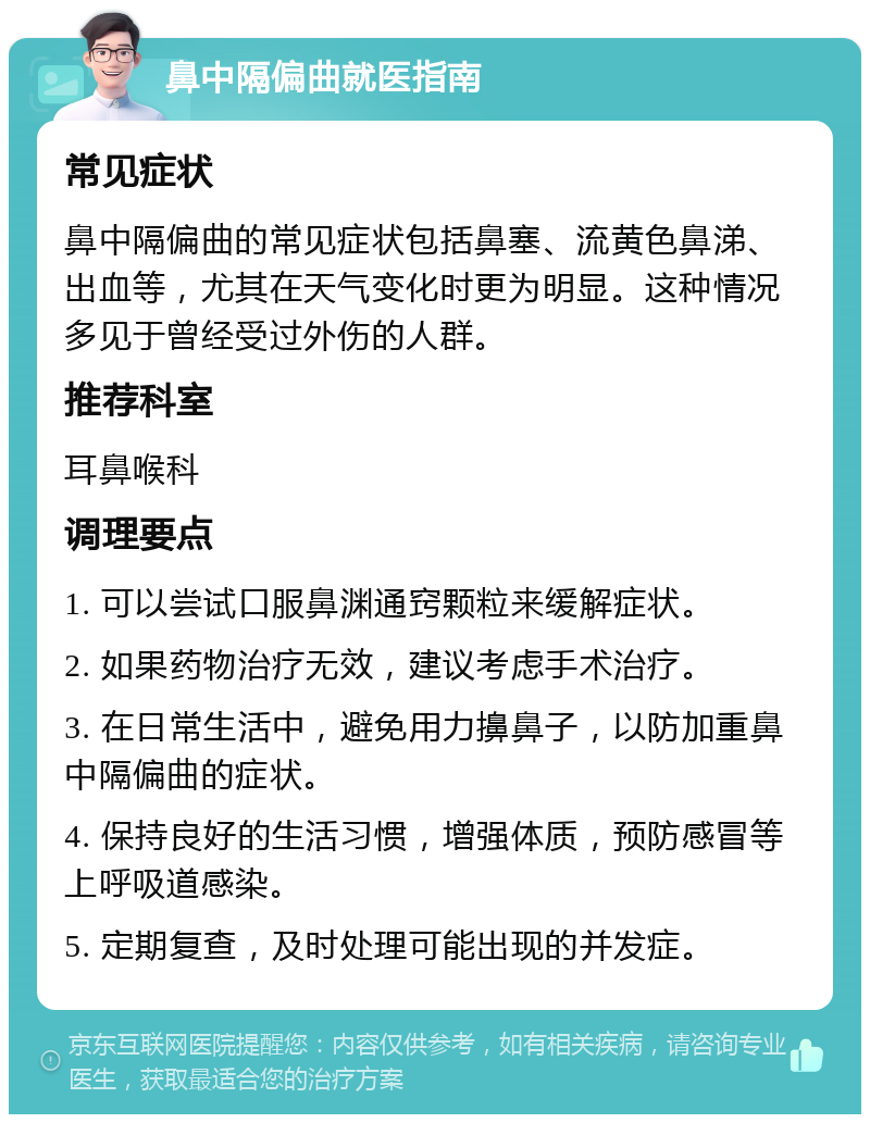 鼻中隔偏曲就医指南 常见症状 鼻中隔偏曲的常见症状包括鼻塞、流黄色鼻涕、出血等，尤其在天气变化时更为明显。这种情况多见于曾经受过外伤的人群。 推荐科室 耳鼻喉科 调理要点 1. 可以尝试口服鼻渊通窍颗粒来缓解症状。 2. 如果药物治疗无效，建议考虑手术治疗。 3. 在日常生活中，避免用力擤鼻子，以防加重鼻中隔偏曲的症状。 4. 保持良好的生活习惯，增强体质，预防感冒等上呼吸道感染。 5. 定期复查，及时处理可能出现的并发症。