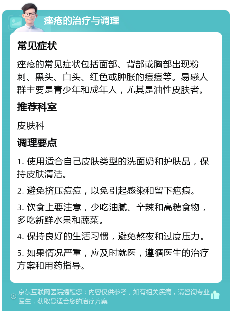 痤疮的治疗与调理 常见症状 痤疮的常见症状包括面部、背部或胸部出现粉刺、黑头、白头、红色或肿胀的痘痘等。易感人群主要是青少年和成年人，尤其是油性皮肤者。 推荐科室 皮肤科 调理要点 1. 使用适合自己皮肤类型的洗面奶和护肤品，保持皮肤清洁。 2. 避免挤压痘痘，以免引起感染和留下疤痕。 3. 饮食上要注意，少吃油腻、辛辣和高糖食物，多吃新鲜水果和蔬菜。 4. 保持良好的生活习惯，避免熬夜和过度压力。 5. 如果情况严重，应及时就医，遵循医生的治疗方案和用药指导。