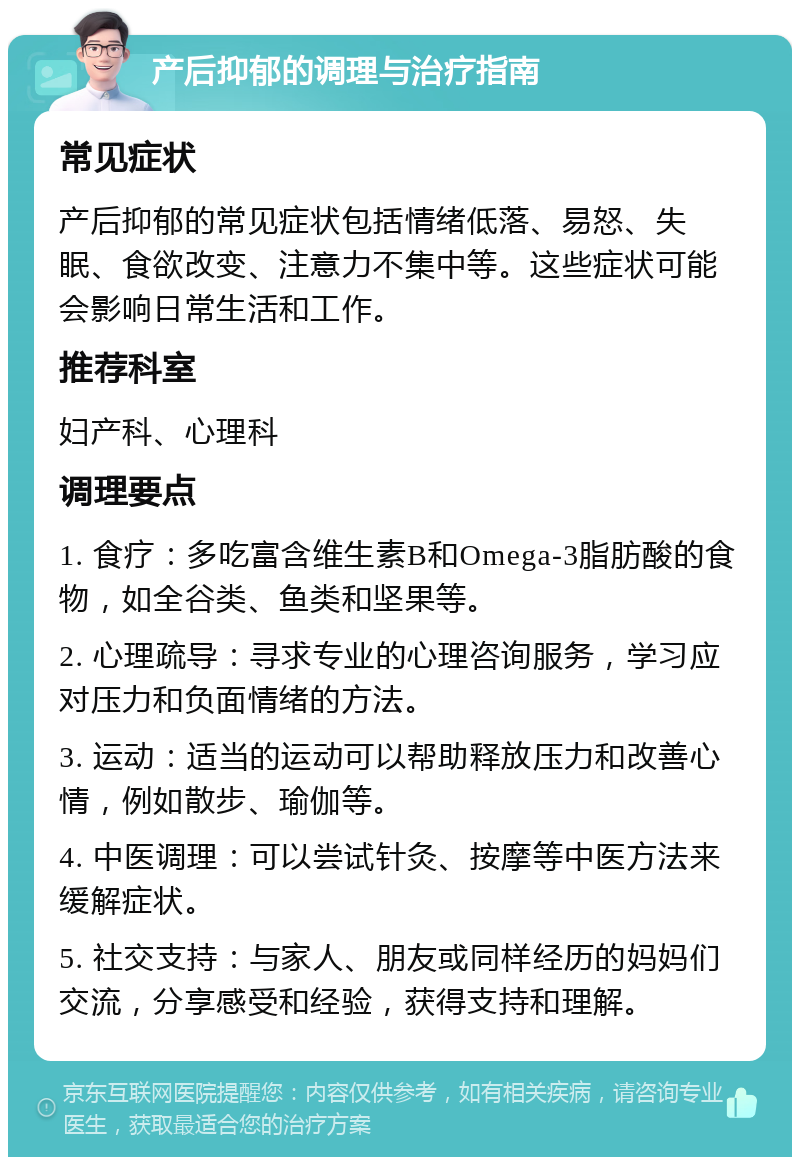 产后抑郁的调理与治疗指南 常见症状 产后抑郁的常见症状包括情绪低落、易怒、失眠、食欲改变、注意力不集中等。这些症状可能会影响日常生活和工作。 推荐科室 妇产科、心理科 调理要点 1. 食疗：多吃富含维生素B和Omega-3脂肪酸的食物，如全谷类、鱼类和坚果等。 2. 心理疏导：寻求专业的心理咨询服务，学习应对压力和负面情绪的方法。 3. 运动：适当的运动可以帮助释放压力和改善心情，例如散步、瑜伽等。 4. 中医调理：可以尝试针灸、按摩等中医方法来缓解症状。 5. 社交支持：与家人、朋友或同样经历的妈妈们交流，分享感受和经验，获得支持和理解。