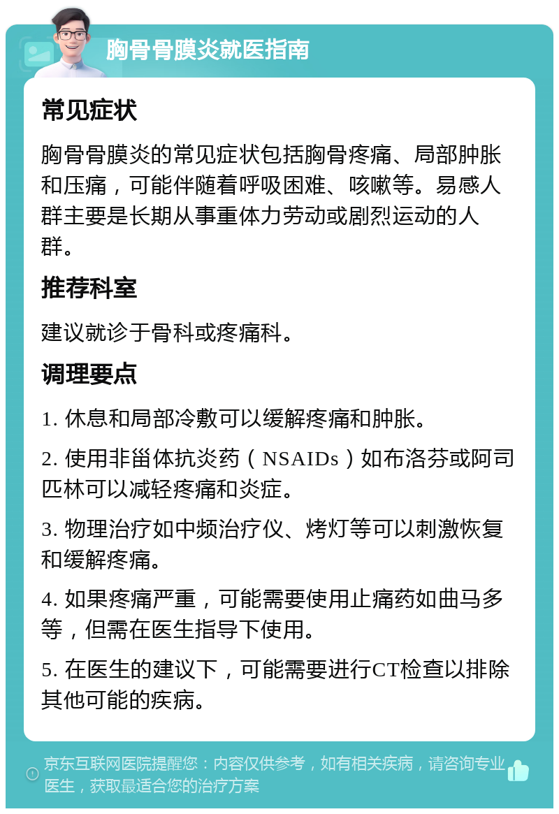 胸骨骨膜炎就医指南 常见症状 胸骨骨膜炎的常见症状包括胸骨疼痛、局部肿胀和压痛，可能伴随着呼吸困难、咳嗽等。易感人群主要是长期从事重体力劳动或剧烈运动的人群。 推荐科室 建议就诊于骨科或疼痛科。 调理要点 1. 休息和局部冷敷可以缓解疼痛和肿胀。 2. 使用非甾体抗炎药（NSAIDs）如布洛芬或阿司匹林可以减轻疼痛和炎症。 3. 物理治疗如中频治疗仪、烤灯等可以刺激恢复和缓解疼痛。 4. 如果疼痛严重，可能需要使用止痛药如曲马多等，但需在医生指导下使用。 5. 在医生的建议下，可能需要进行CT检查以排除其他可能的疾病。