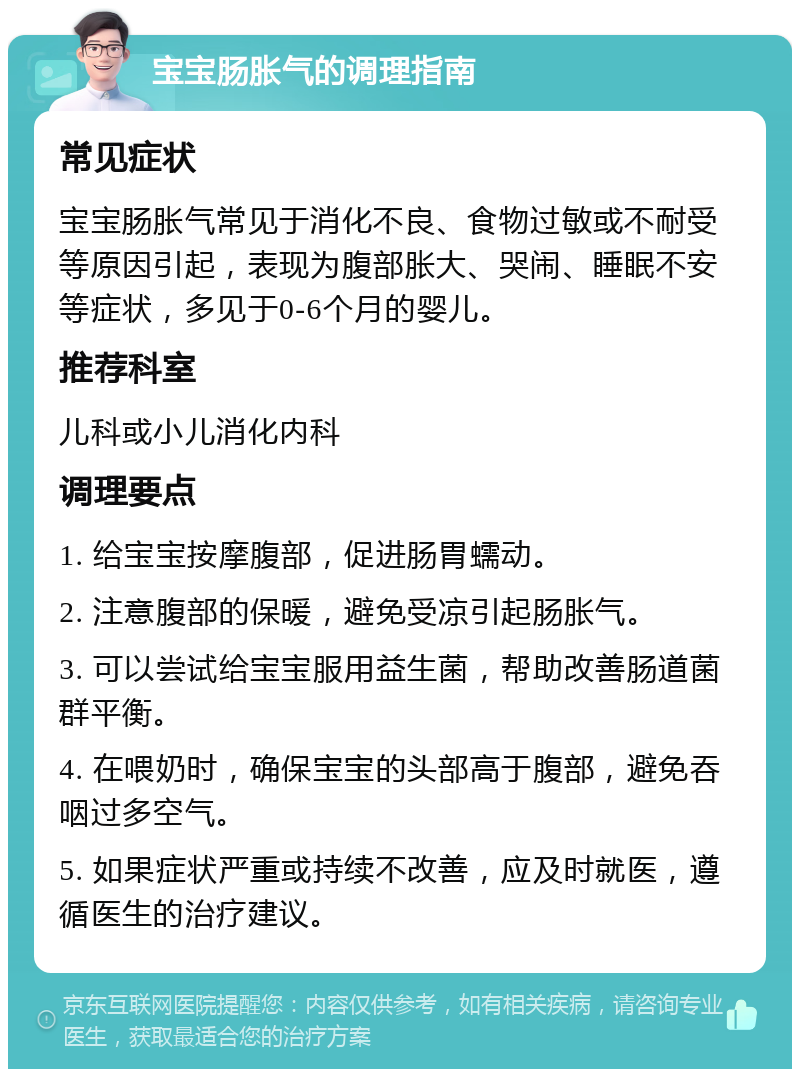 宝宝肠胀气的调理指南 常见症状 宝宝肠胀气常见于消化不良、食物过敏或不耐受等原因引起，表现为腹部胀大、哭闹、睡眠不安等症状，多见于0-6个月的婴儿。 推荐科室 儿科或小儿消化内科 调理要点 1. 给宝宝按摩腹部，促进肠胃蠕动。 2. 注意腹部的保暖，避免受凉引起肠胀气。 3. 可以尝试给宝宝服用益生菌，帮助改善肠道菌群平衡。 4. 在喂奶时，确保宝宝的头部高于腹部，避免吞咽过多空气。 5. 如果症状严重或持续不改善，应及时就医，遵循医生的治疗建议。