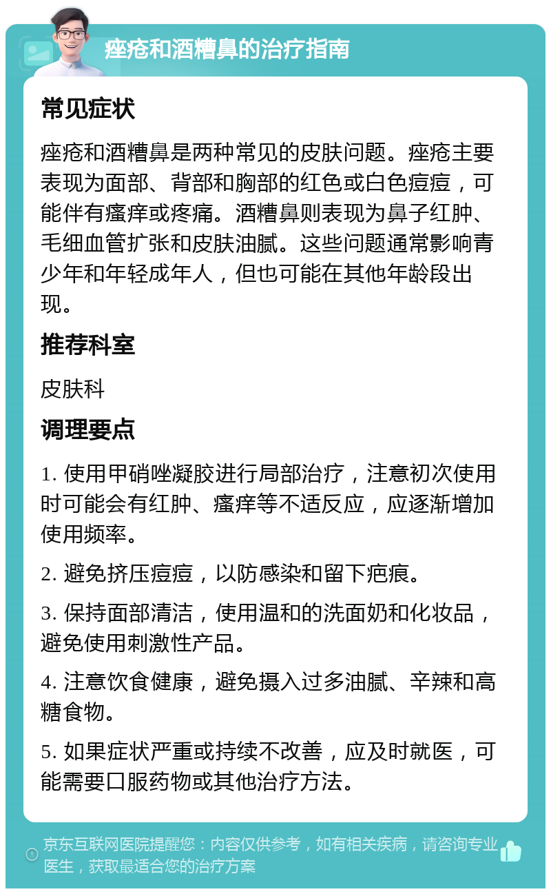 痤疮和酒糟鼻的治疗指南 常见症状 痤疮和酒糟鼻是两种常见的皮肤问题。痤疮主要表现为面部、背部和胸部的红色或白色痘痘，可能伴有瘙痒或疼痛。酒糟鼻则表现为鼻子红肿、毛细血管扩张和皮肤油腻。这些问题通常影响青少年和年轻成年人，但也可能在其他年龄段出现。 推荐科室 皮肤科 调理要点 1. 使用甲硝唑凝胶进行局部治疗，注意初次使用时可能会有红肿、瘙痒等不适反应，应逐渐增加使用频率。 2. 避免挤压痘痘，以防感染和留下疤痕。 3. 保持面部清洁，使用温和的洗面奶和化妆品，避免使用刺激性产品。 4. 注意饮食健康，避免摄入过多油腻、辛辣和高糖食物。 5. 如果症状严重或持续不改善，应及时就医，可能需要口服药物或其他治疗方法。