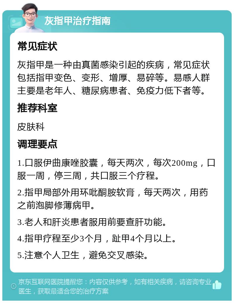 灰指甲治疗指南 常见症状 灰指甲是一种由真菌感染引起的疾病，常见症状包括指甲变色、变形、增厚、易碎等。易感人群主要是老年人、糖尿病患者、免疫力低下者等。 推荐科室 皮肤科 调理要点 1.口服伊曲康唑胶囊，每天两次，每次200mg，口服一周，停三周，共口服三个疗程。 2.指甲局部外用环吡酮胺软膏，每天两次，用药之前泡脚修薄病甲。 3.老人和肝炎患者服用前要查肝功能。 4.指甲疗程至少3个月，趾甲4个月以上。 5.注意个人卫生，避免交叉感染。