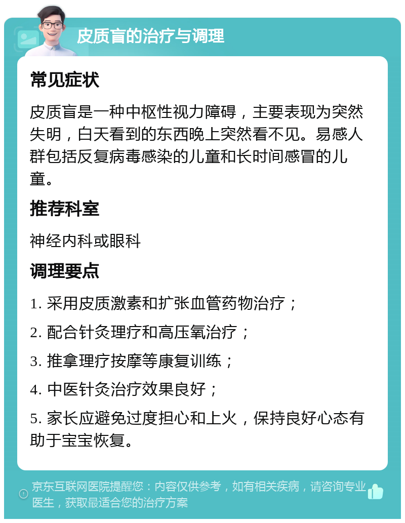 皮质盲的治疗与调理 常见症状 皮质盲是一种中枢性视力障碍，主要表现为突然失明，白天看到的东西晚上突然看不见。易感人群包括反复病毒感染的儿童和长时间感冒的儿童。 推荐科室 神经内科或眼科 调理要点 1. 采用皮质激素和扩张血管药物治疗； 2. 配合针灸理疗和高压氧治疗； 3. 推拿理疗按摩等康复训练； 4. 中医针灸治疗效果良好； 5. 家长应避免过度担心和上火，保持良好心态有助于宝宝恢复。