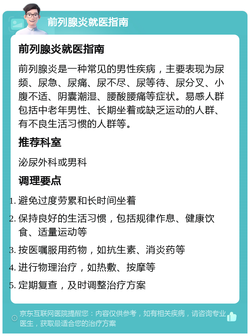 前列腺炎就医指南 前列腺炎就医指南 前列腺炎是一种常见的男性疾病，主要表现为尿频、尿急、尿痛、尿不尽、尿等待、尿分叉、小腹不适、阴囊潮湿、腰酸腰痛等症状。易感人群包括中老年男性、长期坐着或缺乏运动的人群、有不良生活习惯的人群等。 推荐科室 泌尿外科或男科 调理要点 避免过度劳累和长时间坐着 保持良好的生活习惯，包括规律作息、健康饮食、适量运动等 按医嘱服用药物，如抗生素、消炎药等 进行物理治疗，如热敷、按摩等 定期复查，及时调整治疗方案