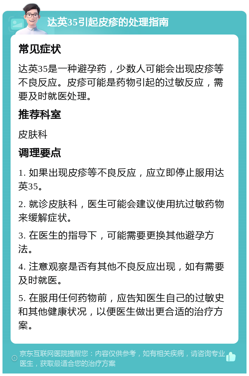 达英35引起皮疹的处理指南 常见症状 达英35是一种避孕药，少数人可能会出现皮疹等不良反应。皮疹可能是药物引起的过敏反应，需要及时就医处理。 推荐科室 皮肤科 调理要点 1. 如果出现皮疹等不良反应，应立即停止服用达英35。 2. 就诊皮肤科，医生可能会建议使用抗过敏药物来缓解症状。 3. 在医生的指导下，可能需要更换其他避孕方法。 4. 注意观察是否有其他不良反应出现，如有需要及时就医。 5. 在服用任何药物前，应告知医生自己的过敏史和其他健康状况，以便医生做出更合适的治疗方案。