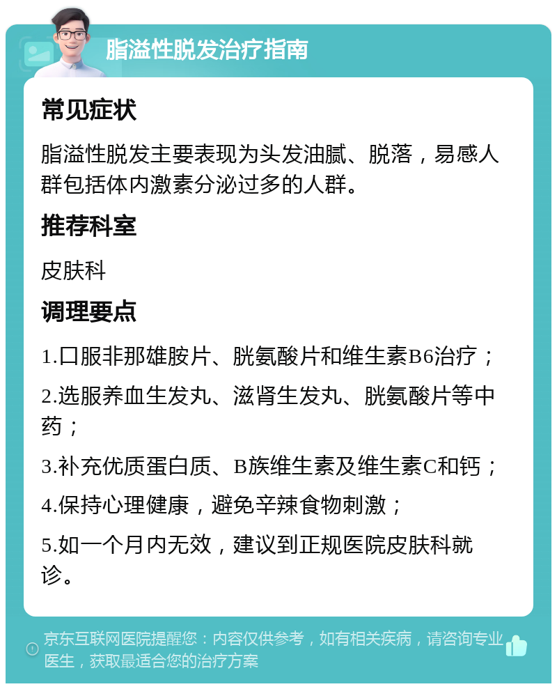 脂溢性脱发治疗指南 常见症状 脂溢性脱发主要表现为头发油腻、脱落，易感人群包括体内激素分泌过多的人群。 推荐科室 皮肤科 调理要点 1.口服非那雄胺片、胱氨酸片和维生素B6治疗； 2.选服养血生发丸、滋肾生发丸、胱氨酸片等中药； 3.补充优质蛋白质、B族维生素及维生素C和钙； 4.保持心理健康，避免辛辣食物刺激； 5.如一个月内无效，建议到正规医院皮肤科就诊。