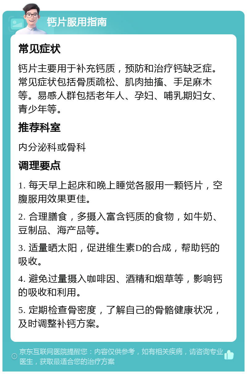 钙片服用指南 常见症状 钙片主要用于补充钙质，预防和治疗钙缺乏症。常见症状包括骨质疏松、肌肉抽搐、手足麻木等。易感人群包括老年人、孕妇、哺乳期妇女、青少年等。 推荐科室 内分泌科或骨科 调理要点 1. 每天早上起床和晚上睡觉各服用一颗钙片，空腹服用效果更佳。 2. 合理膳食，多摄入富含钙质的食物，如牛奶、豆制品、海产品等。 3. 适量晒太阳，促进维生素D的合成，帮助钙的吸收。 4. 避免过量摄入咖啡因、酒精和烟草等，影响钙的吸收和利用。 5. 定期检查骨密度，了解自己的骨骼健康状况，及时调整补钙方案。