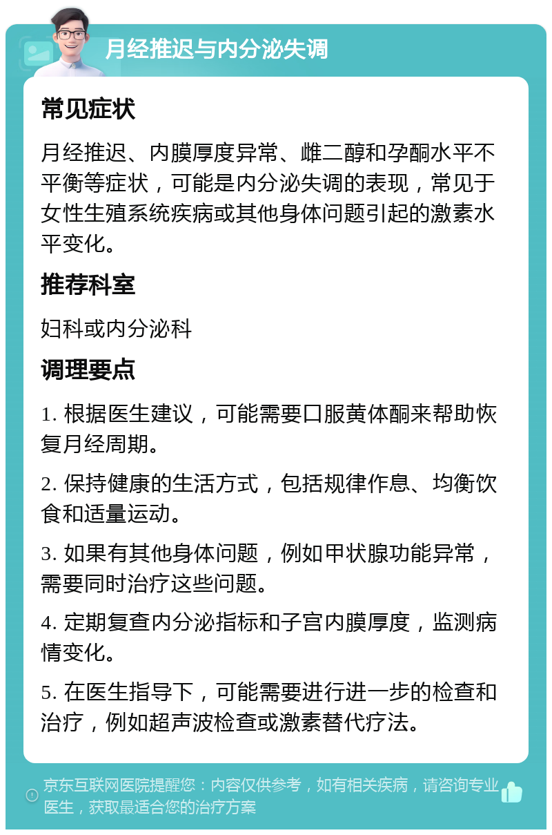 月经推迟与内分泌失调 常见症状 月经推迟、内膜厚度异常、雌二醇和孕酮水平不平衡等症状，可能是内分泌失调的表现，常见于女性生殖系统疾病或其他身体问题引起的激素水平变化。 推荐科室 妇科或内分泌科 调理要点 1. 根据医生建议，可能需要口服黄体酮来帮助恢复月经周期。 2. 保持健康的生活方式，包括规律作息、均衡饮食和适量运动。 3. 如果有其他身体问题，例如甲状腺功能异常，需要同时治疗这些问题。 4. 定期复查内分泌指标和子宫内膜厚度，监测病情变化。 5. 在医生指导下，可能需要进行进一步的检查和治疗，例如超声波检查或激素替代疗法。