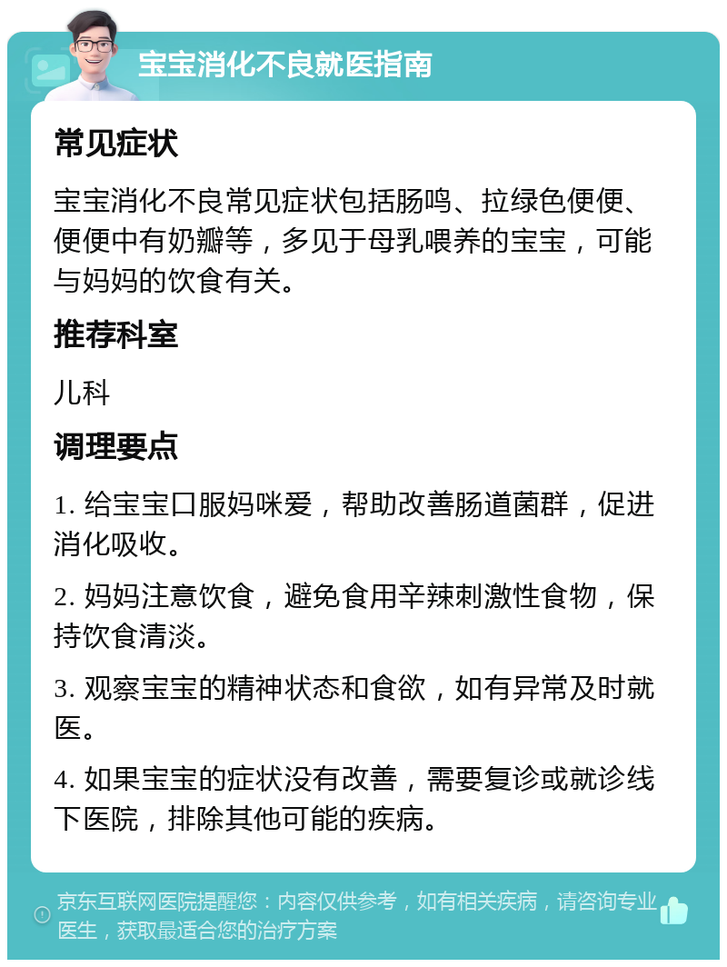 宝宝消化不良就医指南 常见症状 宝宝消化不良常见症状包括肠鸣、拉绿色便便、便便中有奶瓣等，多见于母乳喂养的宝宝，可能与妈妈的饮食有关。 推荐科室 儿科 调理要点 1. 给宝宝口服妈咪爱，帮助改善肠道菌群，促进消化吸收。 2. 妈妈注意饮食，避免食用辛辣刺激性食物，保持饮食清淡。 3. 观察宝宝的精神状态和食欲，如有异常及时就医。 4. 如果宝宝的症状没有改善，需要复诊或就诊线下医院，排除其他可能的疾病。