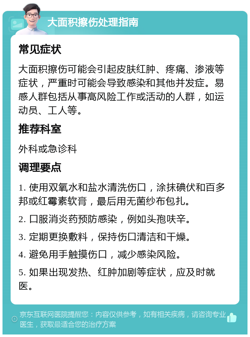 大面积擦伤处理指南 常见症状 大面积擦伤可能会引起皮肤红肿、疼痛、渗液等症状，严重时可能会导致感染和其他并发症。易感人群包括从事高风险工作或活动的人群，如运动员、工人等。 推荐科室 外科或急诊科 调理要点 1. 使用双氧水和盐水清洗伤口，涂抹碘伏和百多邦或红霉素软膏，最后用无菌纱布包扎。 2. 口服消炎药预防感染，例如头孢呋辛。 3. 定期更换敷料，保持伤口清洁和干燥。 4. 避免用手触摸伤口，减少感染风险。 5. 如果出现发热、红肿加剧等症状，应及时就医。