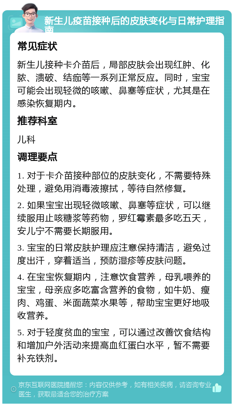 新生儿疫苗接种后的皮肤变化与日常护理指南 常见症状 新生儿接种卡介苗后，局部皮肤会出现红肿、化脓、溃破、结痂等一系列正常反应。同时，宝宝可能会出现轻微的咳嗽、鼻塞等症状，尤其是在感染恢复期内。 推荐科室 儿科 调理要点 1. 对于卡介苗接种部位的皮肤变化，不需要特殊处理，避免用消毒液擦拭，等待自然修复。 2. 如果宝宝出现轻微咳嗽、鼻塞等症状，可以继续服用止咳糖浆等药物，罗红霉素最多吃五天，安儿宁不需要长期服用。 3. 宝宝的日常皮肤护理应注意保持清洁，避免过度出汗，穿着适当，预防湿疹等皮肤问题。 4. 在宝宝恢复期内，注意饮食营养，母乳喂养的宝宝，母亲应多吃富含营养的食物，如牛奶、瘦肉、鸡蛋、米面蔬菜水果等，帮助宝宝更好地吸收营养。 5. 对于轻度贫血的宝宝，可以通过改善饮食结构和增加户外活动来提高血红蛋白水平，暂不需要补充铁剂。