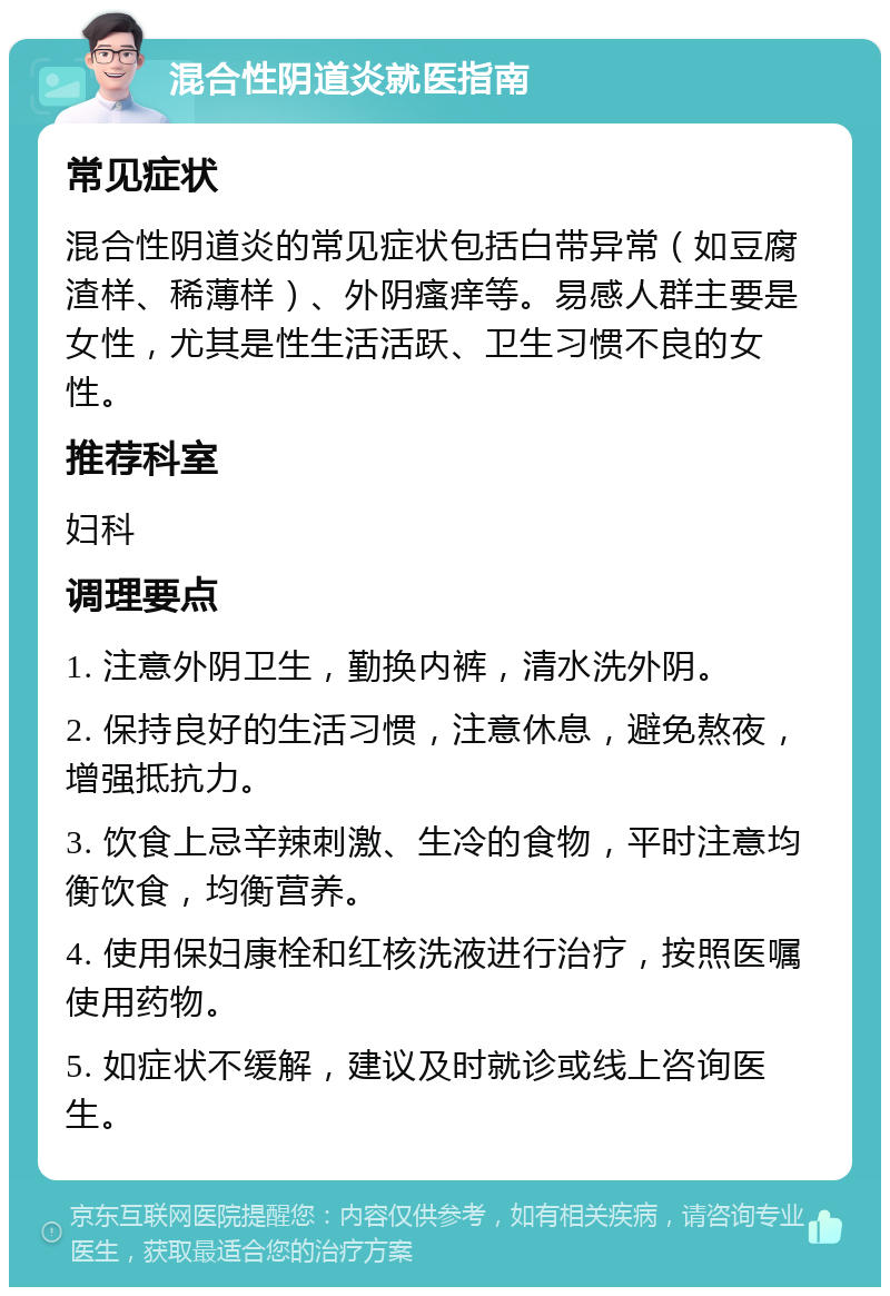 混合性阴道炎就医指南 常见症状 混合性阴道炎的常见症状包括白带异常（如豆腐渣样、稀薄样）、外阴瘙痒等。易感人群主要是女性，尤其是性生活活跃、卫生习惯不良的女性。 推荐科室 妇科 调理要点 1. 注意外阴卫生，勤换内裤，清水洗外阴。 2. 保持良好的生活习惯，注意休息，避免熬夜，增强抵抗力。 3. 饮食上忌辛辣刺激、生冷的食物，平时注意均衡饮食，均衡营养。 4. 使用保妇康栓和红核洗液进行治疗，按照医嘱使用药物。 5. 如症状不缓解，建议及时就诊或线上咨询医生。