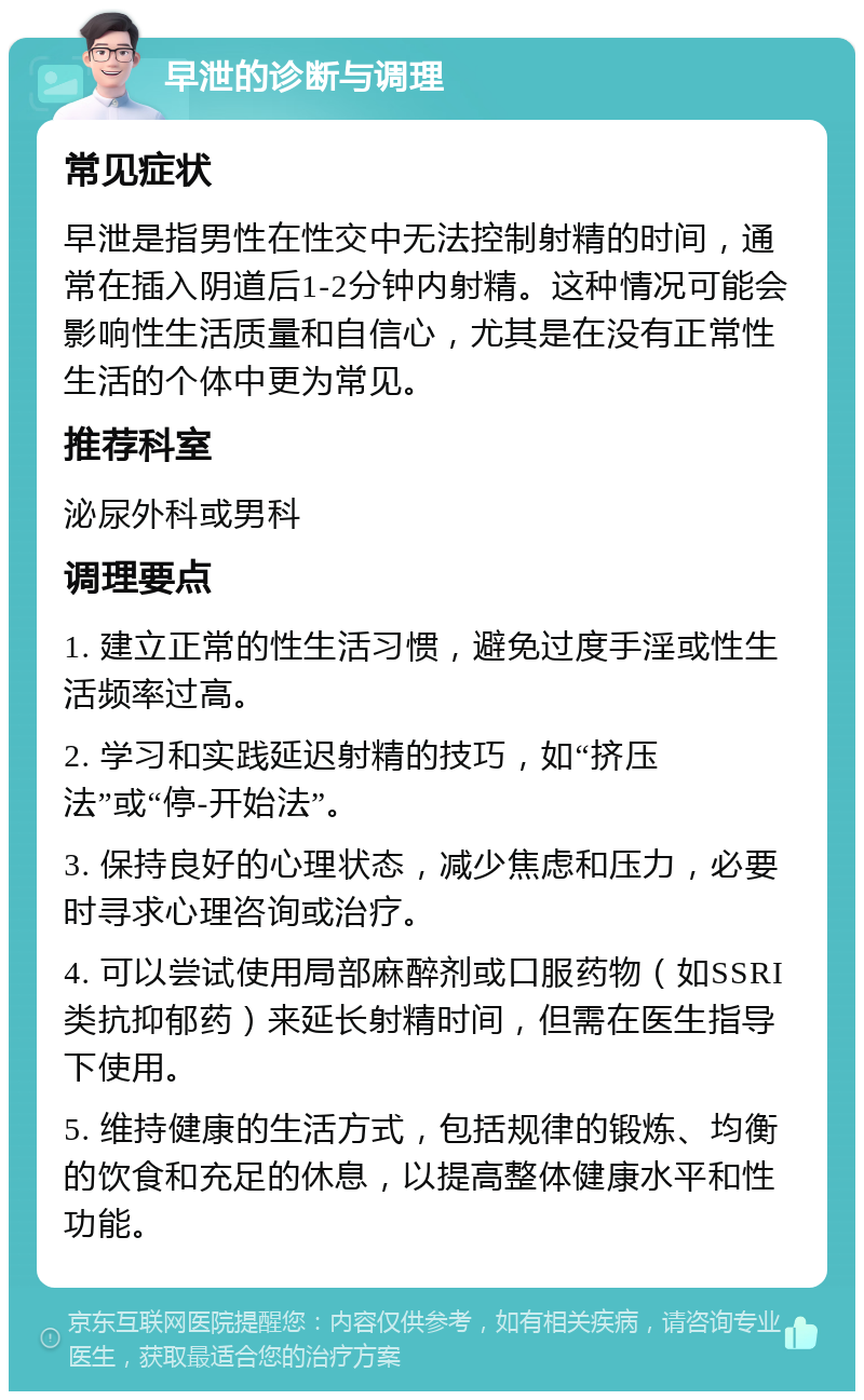 早泄的诊断与调理 常见症状 早泄是指男性在性交中无法控制射精的时间，通常在插入阴道后1-2分钟内射精。这种情况可能会影响性生活质量和自信心，尤其是在没有正常性生活的个体中更为常见。 推荐科室 泌尿外科或男科 调理要点 1. 建立正常的性生活习惯，避免过度手淫或性生活频率过高。 2. 学习和实践延迟射精的技巧，如“挤压法”或“停-开始法”。 3. 保持良好的心理状态，减少焦虑和压力，必要时寻求心理咨询或治疗。 4. 可以尝试使用局部麻醉剂或口服药物（如SSRI类抗抑郁药）来延长射精时间，但需在医生指导下使用。 5. 维持健康的生活方式，包括规律的锻炼、均衡的饮食和充足的休息，以提高整体健康水平和性功能。