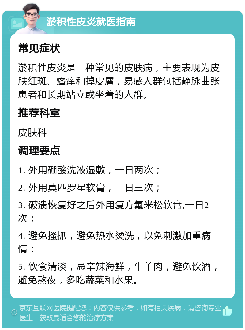 淤积性皮炎就医指南 常见症状 淤积性皮炎是一种常见的皮肤病，主要表现为皮肤红斑、瘙痒和掉皮屑，易感人群包括静脉曲张患者和长期站立或坐着的人群。 推荐科室 皮肤科 调理要点 1. 外用硼酸洗液湿敷，一日两次； 2. 外用莫匹罗星软膏，一日三次； 3. 破溃恢复好之后外用复方氟米松软膏,一日2次； 4. 避免搔抓，避免热水烫洗，以免刺激加重病情； 5. 饮食清淡，忌辛辣海鲜，牛羊肉，避免饮酒，避免熬夜，多吃蔬菜和水果。