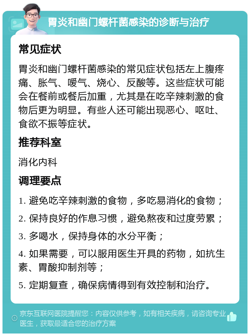 胃炎和幽门螺杆菌感染的诊断与治疗 常见症状 胃炎和幽门螺杆菌感染的常见症状包括左上腹疼痛、胀气、嗳气、烧心、反酸等。这些症状可能会在餐前或餐后加重，尤其是在吃辛辣刺激的食物后更为明显。有些人还可能出现恶心、呕吐、食欲不振等症状。 推荐科室 消化内科 调理要点 1. 避免吃辛辣刺激的食物，多吃易消化的食物； 2. 保持良好的作息习惯，避免熬夜和过度劳累； 3. 多喝水，保持身体的水分平衡； 4. 如果需要，可以服用医生开具的药物，如抗生素、胃酸抑制剂等； 5. 定期复查，确保病情得到有效控制和治疗。