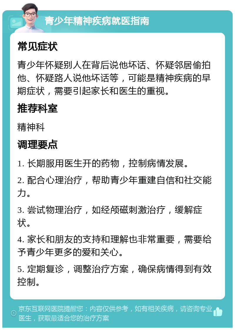 青少年精神疾病就医指南 常见症状 青少年怀疑别人在背后说他坏话、怀疑邻居偷拍他、怀疑路人说他坏话等，可能是精神疾病的早期症状，需要引起家长和医生的重视。 推荐科室 精神科 调理要点 1. 长期服用医生开的药物，控制病情发展。 2. 配合心理治疗，帮助青少年重建自信和社交能力。 3. 尝试物理治疗，如经颅磁刺激治疗，缓解症状。 4. 家长和朋友的支持和理解也非常重要，需要给予青少年更多的爱和关心。 5. 定期复诊，调整治疗方案，确保病情得到有效控制。