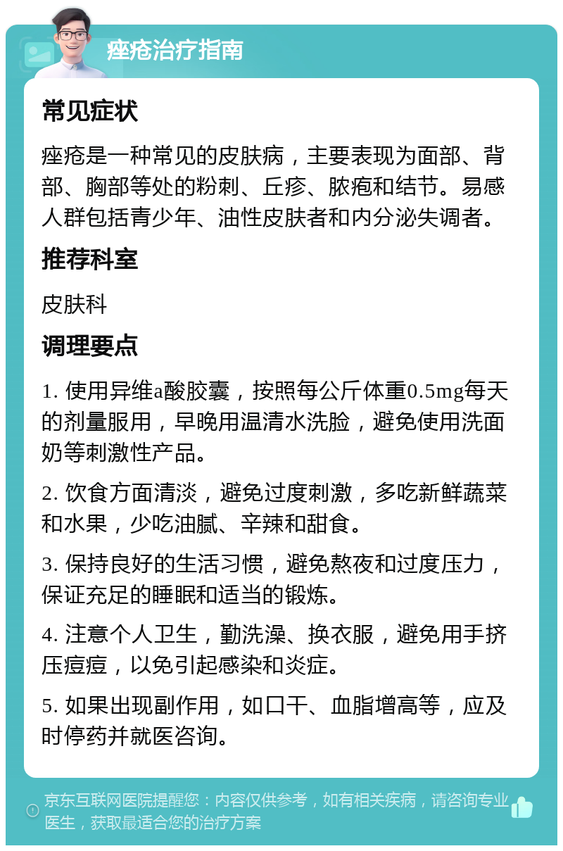 痤疮治疗指南 常见症状 痤疮是一种常见的皮肤病，主要表现为面部、背部、胸部等处的粉刺、丘疹、脓疱和结节。易感人群包括青少年、油性皮肤者和内分泌失调者。 推荐科室 皮肤科 调理要点 1. 使用异维a酸胶囊，按照每公斤体重0.5mg每天的剂量服用，早晚用温清水洗脸，避免使用洗面奶等刺激性产品。 2. 饮食方面清淡，避免过度刺激，多吃新鲜蔬菜和水果，少吃油腻、辛辣和甜食。 3. 保持良好的生活习惯，避免熬夜和过度压力，保证充足的睡眠和适当的锻炼。 4. 注意个人卫生，勤洗澡、换衣服，避免用手挤压痘痘，以免引起感染和炎症。 5. 如果出现副作用，如口干、血脂增高等，应及时停药并就医咨询。