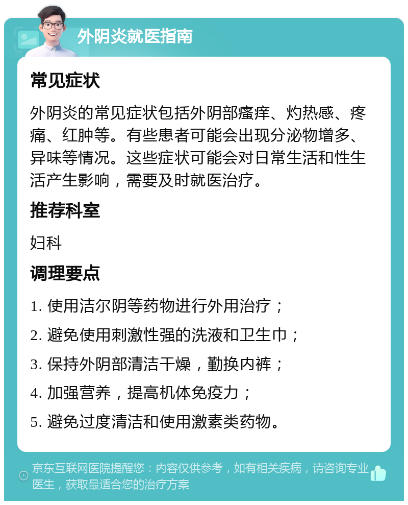 外阴炎就医指南 常见症状 外阴炎的常见症状包括外阴部瘙痒、灼热感、疼痛、红肿等。有些患者可能会出现分泌物增多、异味等情况。这些症状可能会对日常生活和性生活产生影响，需要及时就医治疗。 推荐科室 妇科 调理要点 1. 使用洁尔阴等药物进行外用治疗； 2. 避免使用刺激性强的洗液和卫生巾； 3. 保持外阴部清洁干燥，勤换内裤； 4. 加强营养，提高机体免疫力； 5. 避免过度清洁和使用激素类药物。