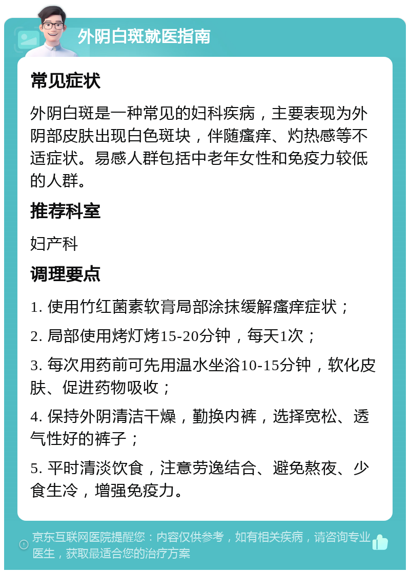 外阴白斑就医指南 常见症状 外阴白斑是一种常见的妇科疾病，主要表现为外阴部皮肤出现白色斑块，伴随瘙痒、灼热感等不适症状。易感人群包括中老年女性和免疫力较低的人群。 推荐科室 妇产科 调理要点 1. 使用竹红菌素软膏局部涂抹缓解瘙痒症状； 2. 局部使用烤灯烤15-20分钟，每天1次； 3. 每次用药前可先用温水坐浴10-15分钟，软化皮肤、促进药物吸收； 4. 保持外阴清洁干燥，勤换内裤，选择宽松、透气性好的裤子； 5. 平时清淡饮食，注意劳逸结合、避免熬夜、少食生冷，增强免疫力。