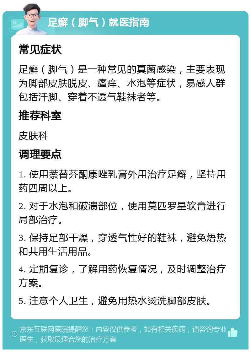 足癣（脚气）就医指南 常见症状 足癣（脚气）是一种常见的真菌感染，主要表现为脚部皮肤脱皮、瘙痒、水泡等症状，易感人群包括汗脚、穿着不透气鞋袜者等。 推荐科室 皮肤科 调理要点 1. 使用萘替芬酮康唑乳膏外用治疗足癣，坚持用药四周以上。 2. 对于水泡和破溃部位，使用莫匹罗星软膏进行局部治疗。 3. 保持足部干燥，穿透气性好的鞋袜，避免焐热和共用生活用品。 4. 定期复诊，了解用药恢复情况，及时调整治疗方案。 5. 注意个人卫生，避免用热水烫洗脚部皮肤。