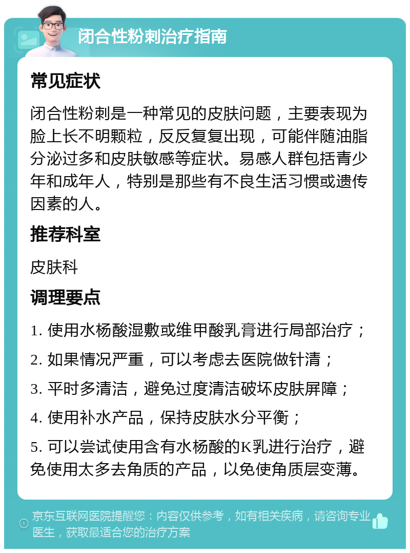 闭合性粉刺治疗指南 常见症状 闭合性粉刺是一种常见的皮肤问题，主要表现为脸上长不明颗粒，反反复复出现，可能伴随油脂分泌过多和皮肤敏感等症状。易感人群包括青少年和成年人，特别是那些有不良生活习惯或遗传因素的人。 推荐科室 皮肤科 调理要点 1. 使用水杨酸湿敷或维甲酸乳膏进行局部治疗； 2. 如果情况严重，可以考虑去医院做针清； 3. 平时多清洁，避免过度清洁破坏皮肤屏障； 4. 使用补水产品，保持皮肤水分平衡； 5. 可以尝试使用含有水杨酸的K乳进行治疗，避免使用太多去角质的产品，以免使角质层变薄。