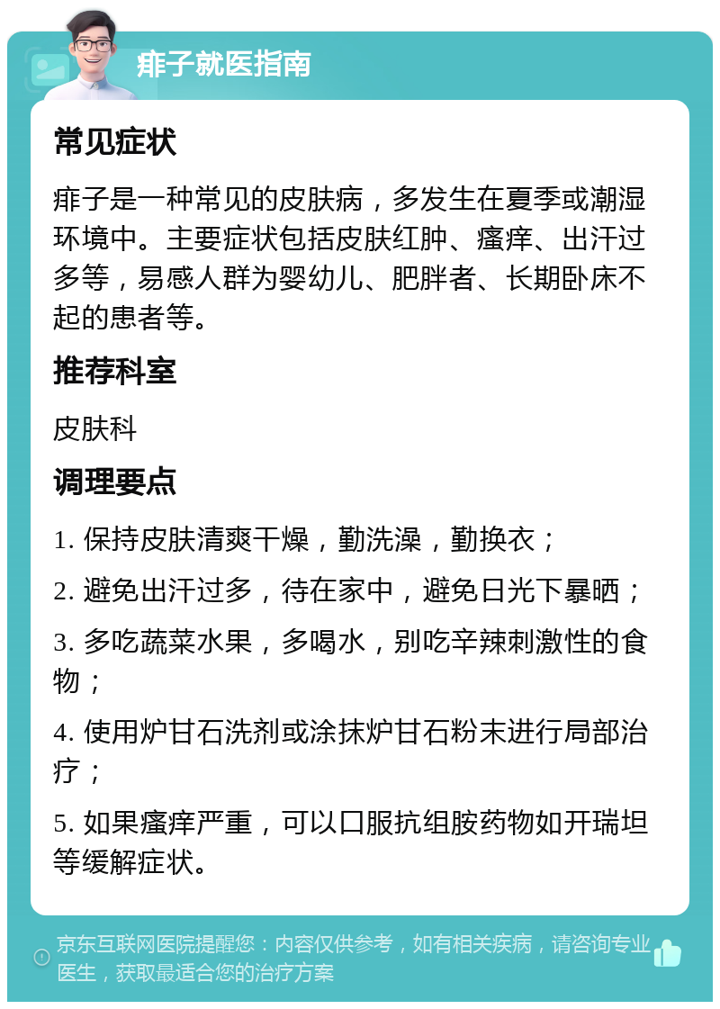 痱子就医指南 常见症状 痱子是一种常见的皮肤病，多发生在夏季或潮湿环境中。主要症状包括皮肤红肿、瘙痒、出汗过多等，易感人群为婴幼儿、肥胖者、长期卧床不起的患者等。 推荐科室 皮肤科 调理要点 1. 保持皮肤清爽干燥，勤洗澡，勤换衣； 2. 避免出汗过多，待在家中，避免日光下暴晒； 3. 多吃蔬菜水果，多喝水，别吃辛辣刺激性的食物； 4. 使用炉甘石洗剂或涂抹炉甘石粉末进行局部治疗； 5. 如果瘙痒严重，可以口服抗组胺药物如开瑞坦等缓解症状。