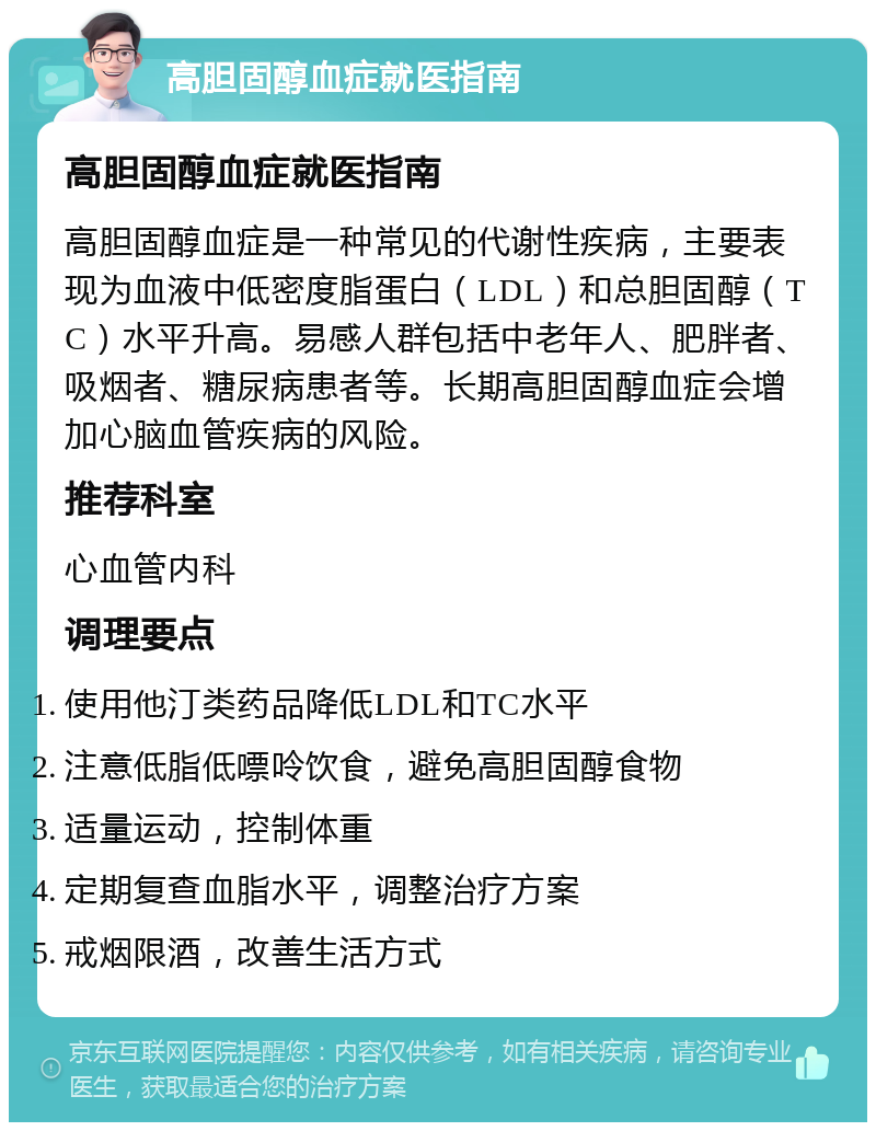 高胆固醇血症就医指南 高胆固醇血症就医指南 高胆固醇血症是一种常见的代谢性疾病，主要表现为血液中低密度脂蛋白（LDL）和总胆固醇（TC）水平升高。易感人群包括中老年人、肥胖者、吸烟者、糖尿病患者等。长期高胆固醇血症会增加心脑血管疾病的风险。 推荐科室 心血管内科 调理要点 使用他汀类药品降低LDL和TC水平 注意低脂低嘌呤饮食，避免高胆固醇食物 适量运动，控制体重 定期复查血脂水平，调整治疗方案 戒烟限酒，改善生活方式