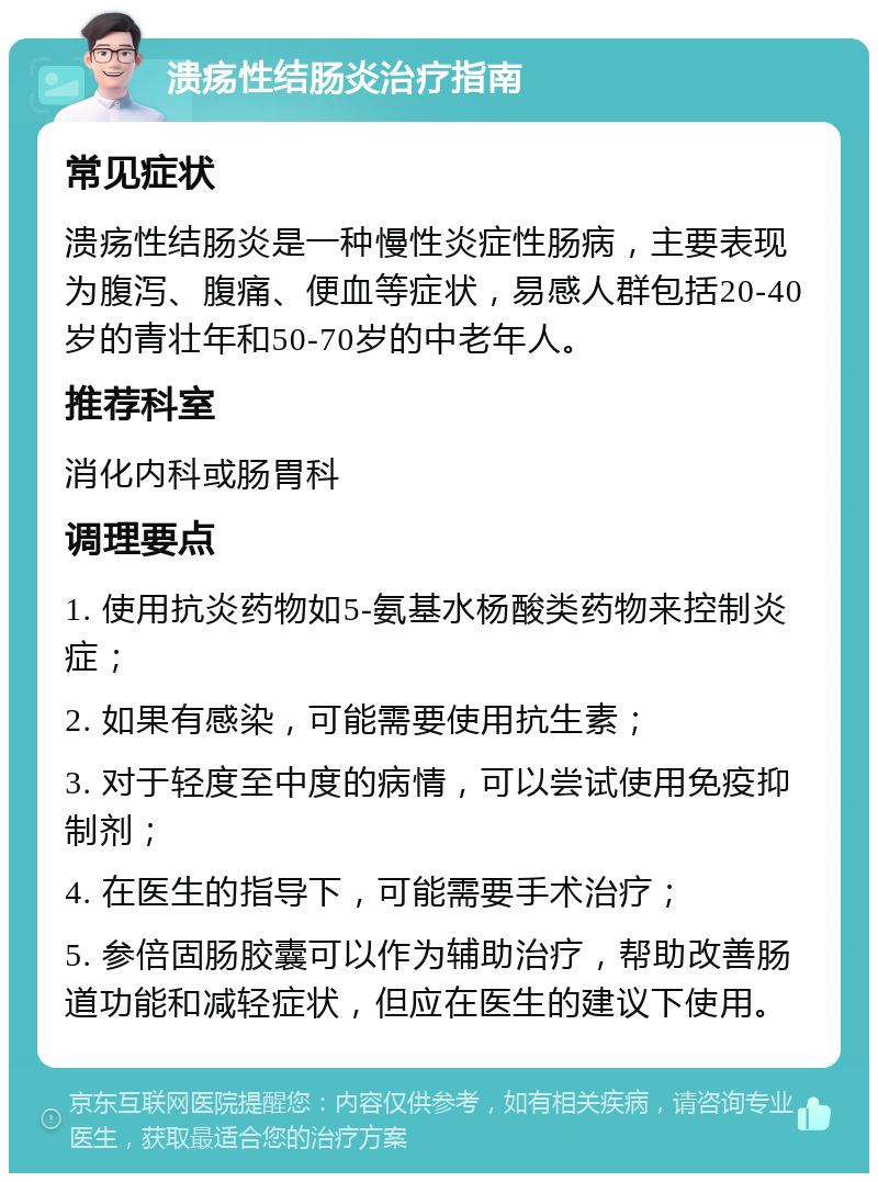 溃疡性结肠炎治疗指南 常见症状 溃疡性结肠炎是一种慢性炎症性肠病，主要表现为腹泻、腹痛、便血等症状，易感人群包括20-40岁的青壮年和50-70岁的中老年人。 推荐科室 消化内科或肠胃科 调理要点 1. 使用抗炎药物如5-氨基水杨酸类药物来控制炎症； 2. 如果有感染，可能需要使用抗生素； 3. 对于轻度至中度的病情，可以尝试使用免疫抑制剂； 4. 在医生的指导下，可能需要手术治疗； 5. 参倍固肠胶囊可以作为辅助治疗，帮助改善肠道功能和减轻症状，但应在医生的建议下使用。