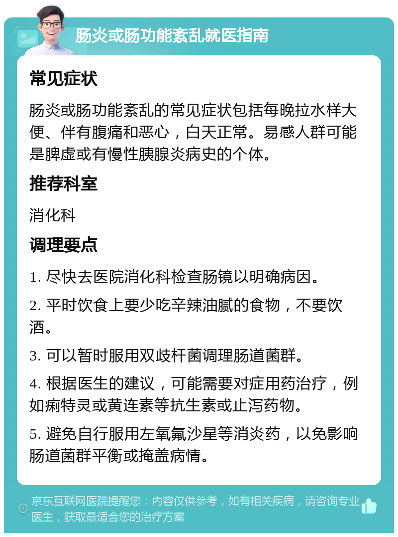 肠炎或肠功能紊乱就医指南 常见症状 肠炎或肠功能紊乱的常见症状包括每晚拉水样大便、伴有腹痛和恶心，白天正常。易感人群可能是脾虚或有慢性胰腺炎病史的个体。 推荐科室 消化科 调理要点 1. 尽快去医院消化科检查肠镜以明确病因。 2. 平时饮食上要少吃辛辣油腻的食物，不要饮酒。 3. 可以暂时服用双歧杆菌调理肠道菌群。 4. 根据医生的建议，可能需要对症用药治疗，例如痢特灵或黄连素等抗生素或止泻药物。 5. 避免自行服用左氧氟沙星等消炎药，以免影响肠道菌群平衡或掩盖病情。