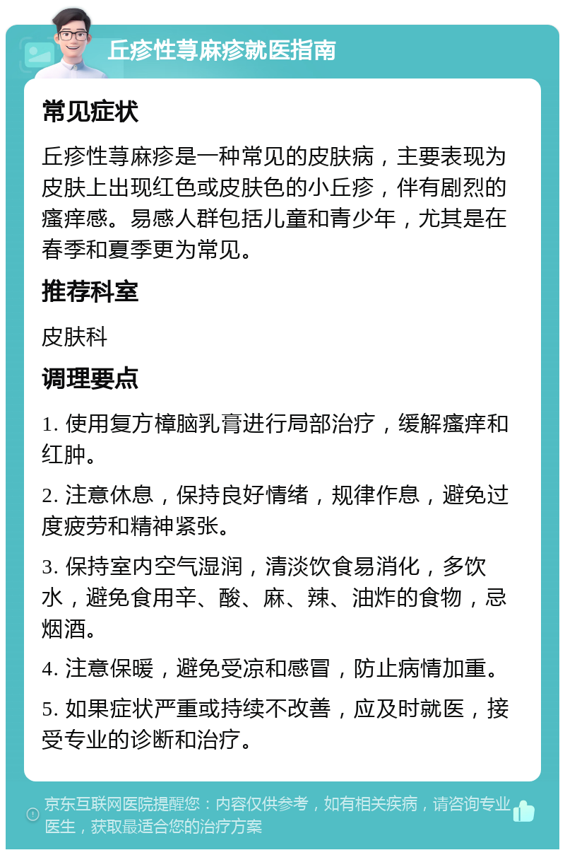 丘疹性荨麻疹就医指南 常见症状 丘疹性荨麻疹是一种常见的皮肤病，主要表现为皮肤上出现红色或皮肤色的小丘疹，伴有剧烈的瘙痒感。易感人群包括儿童和青少年，尤其是在春季和夏季更为常见。 推荐科室 皮肤科 调理要点 1. 使用复方樟脑乳膏进行局部治疗，缓解瘙痒和红肿。 2. 注意休息，保持良好情绪，规律作息，避免过度疲劳和精神紧张。 3. 保持室内空气湿润，清淡饮食易消化，多饮水，避免食用辛、酸、麻、辣、油炸的食物，忌烟酒。 4. 注意保暖，避免受凉和感冒，防止病情加重。 5. 如果症状严重或持续不改善，应及时就医，接受专业的诊断和治疗。