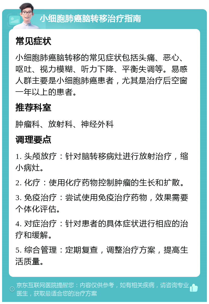 小细胞肺癌脑转移治疗指南 常见症状 小细胞肺癌脑转移的常见症状包括头痛、恶心、呕吐、视力模糊、听力下降、平衡失调等。易感人群主要是小细胞肺癌患者，尤其是治疗后空窗一年以上的患者。 推荐科室 肿瘤科、放射科、神经外科 调理要点 1. 头颅放疗：针对脑转移病灶进行放射治疗，缩小病灶。 2. 化疗：使用化疗药物控制肿瘤的生长和扩散。 3. 免疫治疗：尝试使用免疫治疗药物，效果需要个体化评估。 4. 对症治疗：针对患者的具体症状进行相应的治疗和缓解。 5. 综合管理：定期复查，调整治疗方案，提高生活质量。