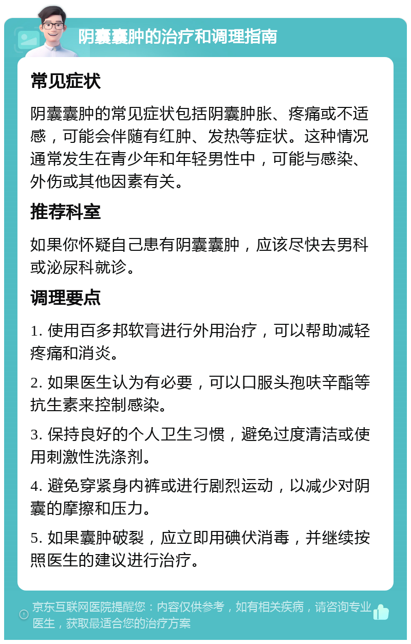 阴囊囊肿的治疗和调理指南 常见症状 阴囊囊肿的常见症状包括阴囊肿胀、疼痛或不适感，可能会伴随有红肿、发热等症状。这种情况通常发生在青少年和年轻男性中，可能与感染、外伤或其他因素有关。 推荐科室 如果你怀疑自己患有阴囊囊肿，应该尽快去男科或泌尿科就诊。 调理要点 1. 使用百多邦软膏进行外用治疗，可以帮助减轻疼痛和消炎。 2. 如果医生认为有必要，可以口服头孢呋辛酯等抗生素来控制感染。 3. 保持良好的个人卫生习惯，避免过度清洁或使用刺激性洗涤剂。 4. 避免穿紧身内裤或进行剧烈运动，以减少对阴囊的摩擦和压力。 5. 如果囊肿破裂，应立即用碘伏消毒，并继续按照医生的建议进行治疗。