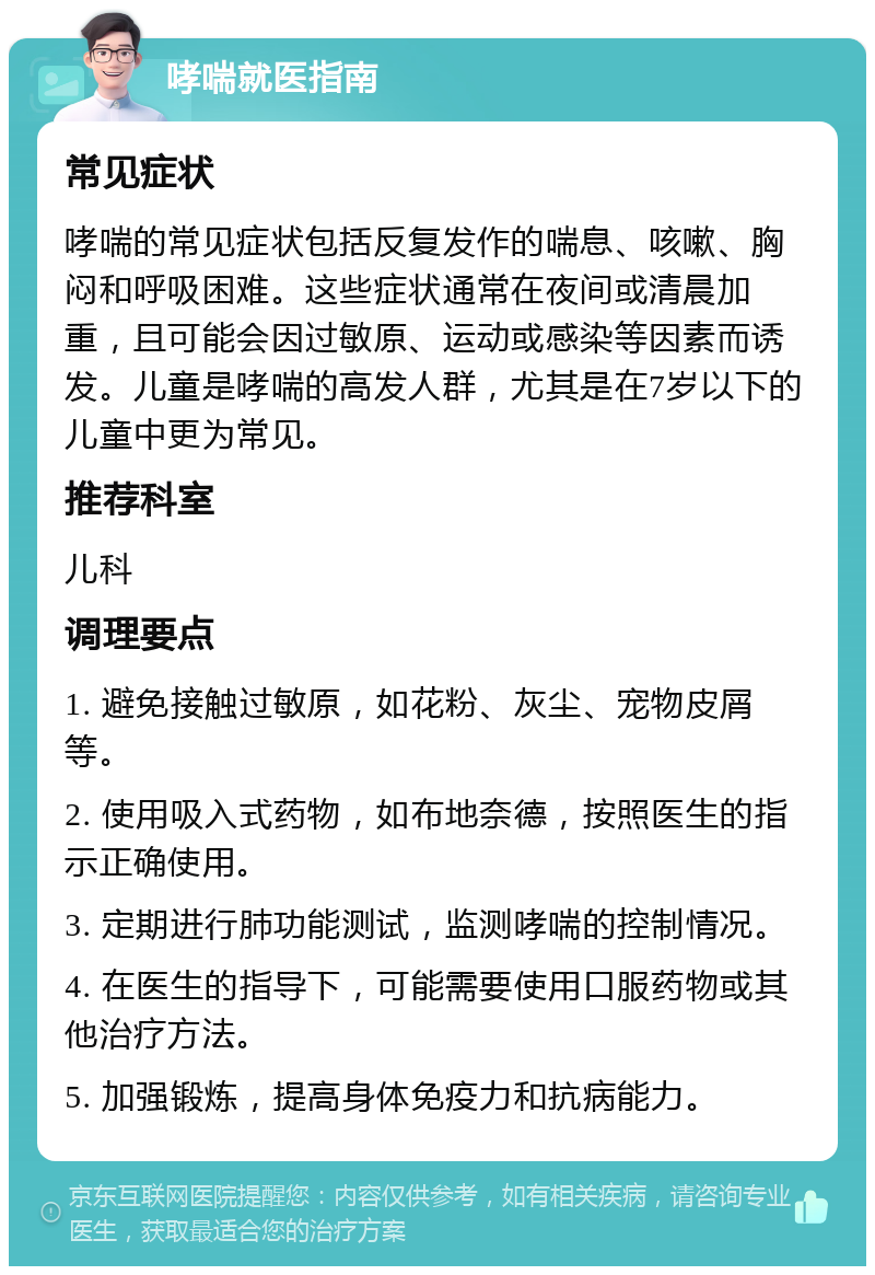 哮喘就医指南 常见症状 哮喘的常见症状包括反复发作的喘息、咳嗽、胸闷和呼吸困难。这些症状通常在夜间或清晨加重，且可能会因过敏原、运动或感染等因素而诱发。儿童是哮喘的高发人群，尤其是在7岁以下的儿童中更为常见。 推荐科室 儿科 调理要点 1. 避免接触过敏原，如花粉、灰尘、宠物皮屑等。 2. 使用吸入式药物，如布地奈德，按照医生的指示正确使用。 3. 定期进行肺功能测试，监测哮喘的控制情况。 4. 在医生的指导下，可能需要使用口服药物或其他治疗方法。 5. 加强锻炼，提高身体免疫力和抗病能力。