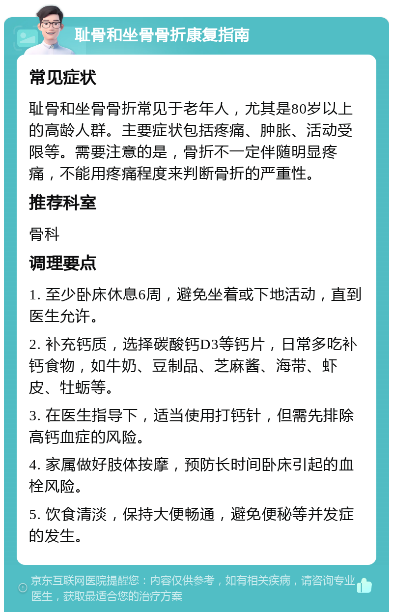 耻骨和坐骨骨折康复指南 常见症状 耻骨和坐骨骨折常见于老年人，尤其是80岁以上的高龄人群。主要症状包括疼痛、肿胀、活动受限等。需要注意的是，骨折不一定伴随明显疼痛，不能用疼痛程度来判断骨折的严重性。 推荐科室 骨科 调理要点 1. 至少卧床休息6周，避免坐着或下地活动，直到医生允许。 2. 补充钙质，选择碳酸钙D3等钙片，日常多吃补钙食物，如牛奶、豆制品、芝麻酱、海带、虾皮、牡蛎等。 3. 在医生指导下，适当使用打钙针，但需先排除高钙血症的风险。 4. 家属做好肢体按摩，预防长时间卧床引起的血栓风险。 5. 饮食清淡，保持大便畅通，避免便秘等并发症的发生。