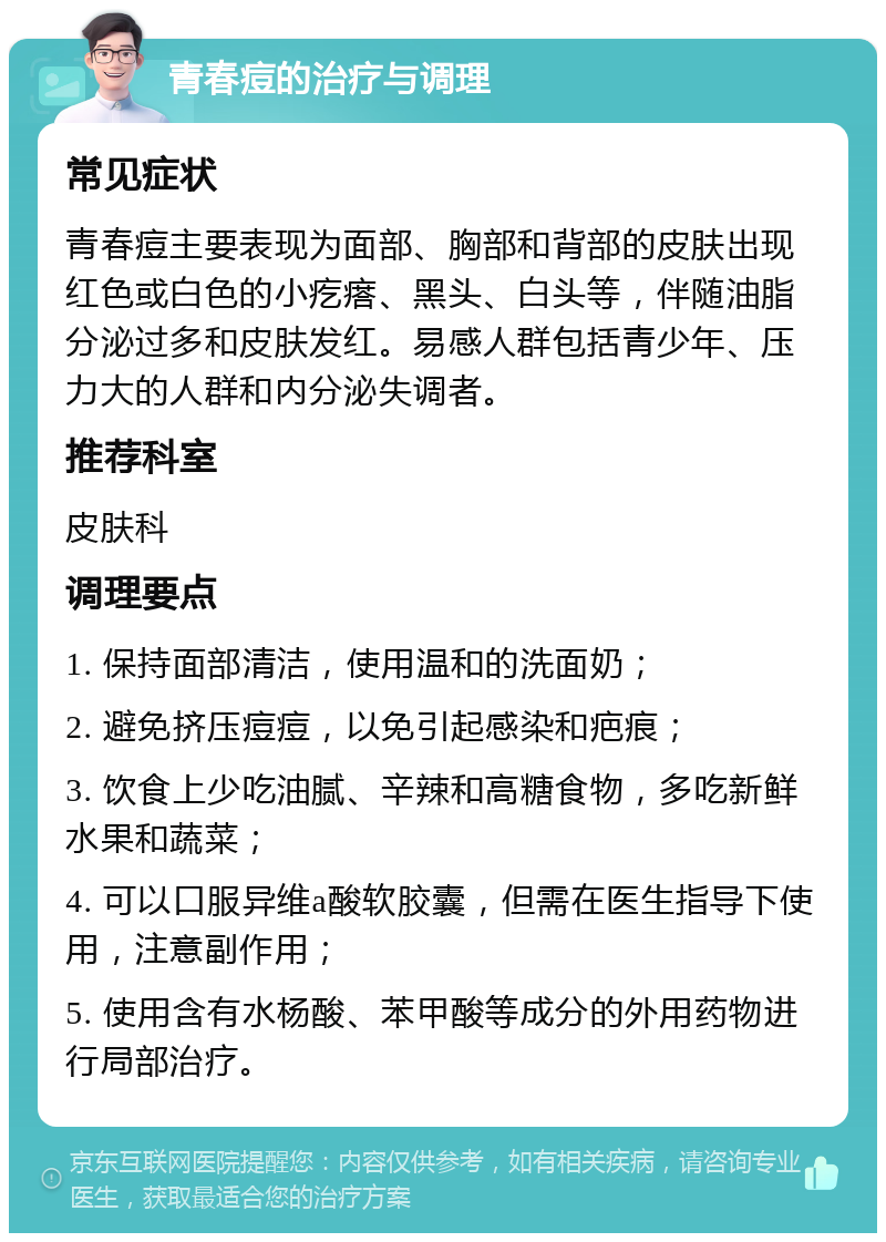 青春痘的治疗与调理 常见症状 青春痘主要表现为面部、胸部和背部的皮肤出现红色或白色的小疙瘩、黑头、白头等，伴随油脂分泌过多和皮肤发红。易感人群包括青少年、压力大的人群和内分泌失调者。 推荐科室 皮肤科 调理要点 1. 保持面部清洁，使用温和的洗面奶； 2. 避免挤压痘痘，以免引起感染和疤痕； 3. 饮食上少吃油腻、辛辣和高糖食物，多吃新鲜水果和蔬菜； 4. 可以口服异维a酸软胶囊，但需在医生指导下使用，注意副作用； 5. 使用含有水杨酸、苯甲酸等成分的外用药物进行局部治疗。