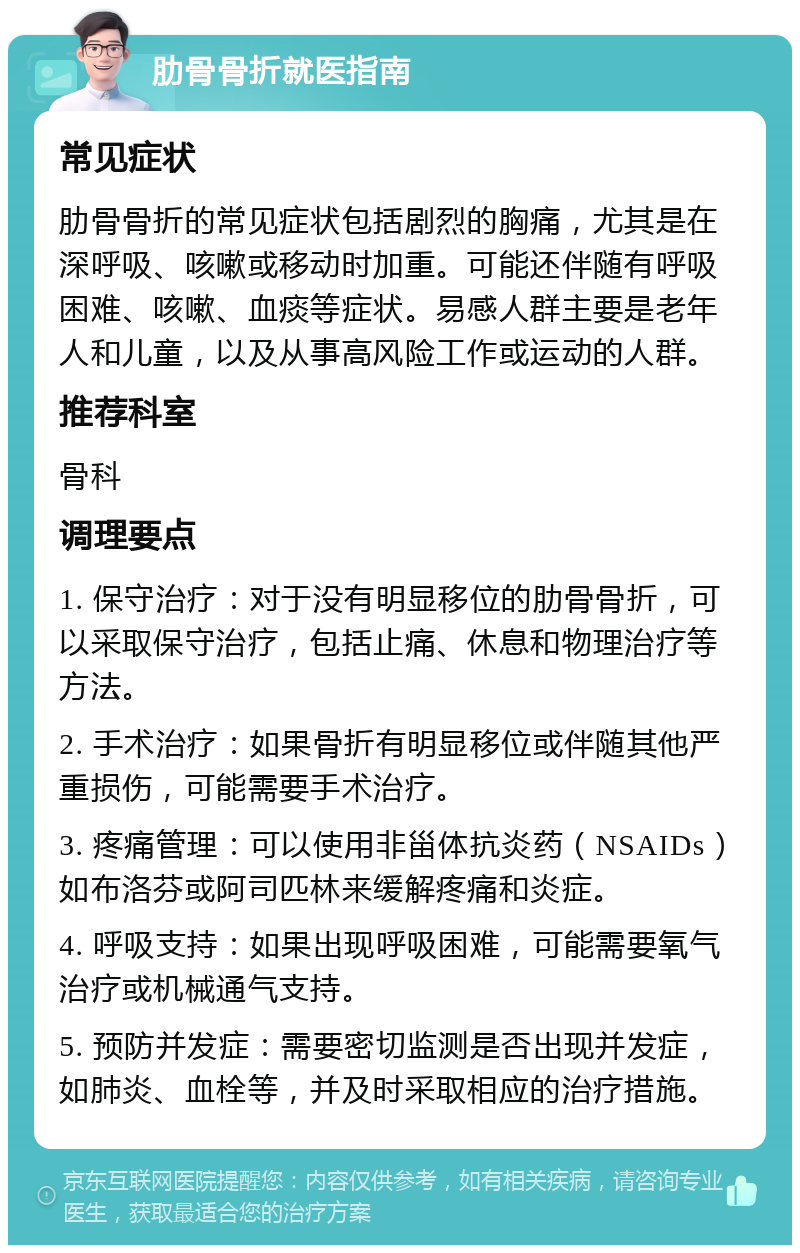 肋骨骨折就医指南 常见症状 肋骨骨折的常见症状包括剧烈的胸痛，尤其是在深呼吸、咳嗽或移动时加重。可能还伴随有呼吸困难、咳嗽、血痰等症状。易感人群主要是老年人和儿童，以及从事高风险工作或运动的人群。 推荐科室 骨科 调理要点 1. 保守治疗：对于没有明显移位的肋骨骨折，可以采取保守治疗，包括止痛、休息和物理治疗等方法。 2. 手术治疗：如果骨折有明显移位或伴随其他严重损伤，可能需要手术治疗。 3. 疼痛管理：可以使用非甾体抗炎药（NSAIDs）如布洛芬或阿司匹林来缓解疼痛和炎症。 4. 呼吸支持：如果出现呼吸困难，可能需要氧气治疗或机械通气支持。 5. 预防并发症：需要密切监测是否出现并发症，如肺炎、血栓等，并及时采取相应的治疗措施。