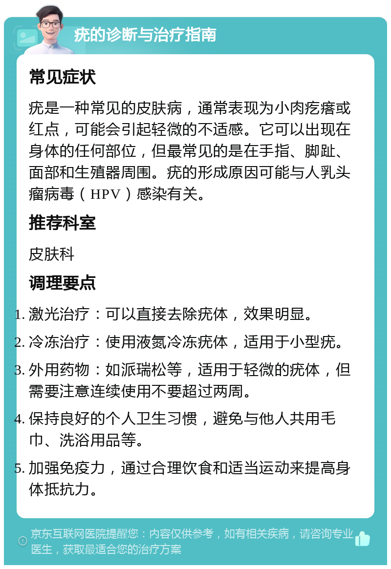 疣的诊断与治疗指南 常见症状 疣是一种常见的皮肤病，通常表现为小肉疙瘩或红点，可能会引起轻微的不适感。它可以出现在身体的任何部位，但最常见的是在手指、脚趾、面部和生殖器周围。疣的形成原因可能与人乳头瘤病毒（HPV）感染有关。 推荐科室 皮肤科 调理要点 激光治疗：可以直接去除疣体，效果明显。 冷冻治疗：使用液氮冷冻疣体，适用于小型疣。 外用药物：如派瑞松等，适用于轻微的疣体，但需要注意连续使用不要超过两周。 保持良好的个人卫生习惯，避免与他人共用毛巾、洗浴用品等。 加强免疫力，通过合理饮食和适当运动来提高身体抵抗力。