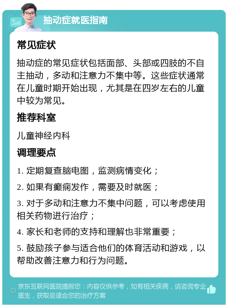 抽动症就医指南 常见症状 抽动症的常见症状包括面部、头部或四肢的不自主抽动，多动和注意力不集中等。这些症状通常在儿童时期开始出现，尤其是在四岁左右的儿童中较为常见。 推荐科室 儿童神经内科 调理要点 1. 定期复查脑电图，监测病情变化； 2. 如果有癫痫发作，需要及时就医； 3. 对于多动和注意力不集中问题，可以考虑使用相关药物进行治疗； 4. 家长和老师的支持和理解也非常重要； 5. 鼓励孩子参与适合他们的体育活动和游戏，以帮助改善注意力和行为问题。