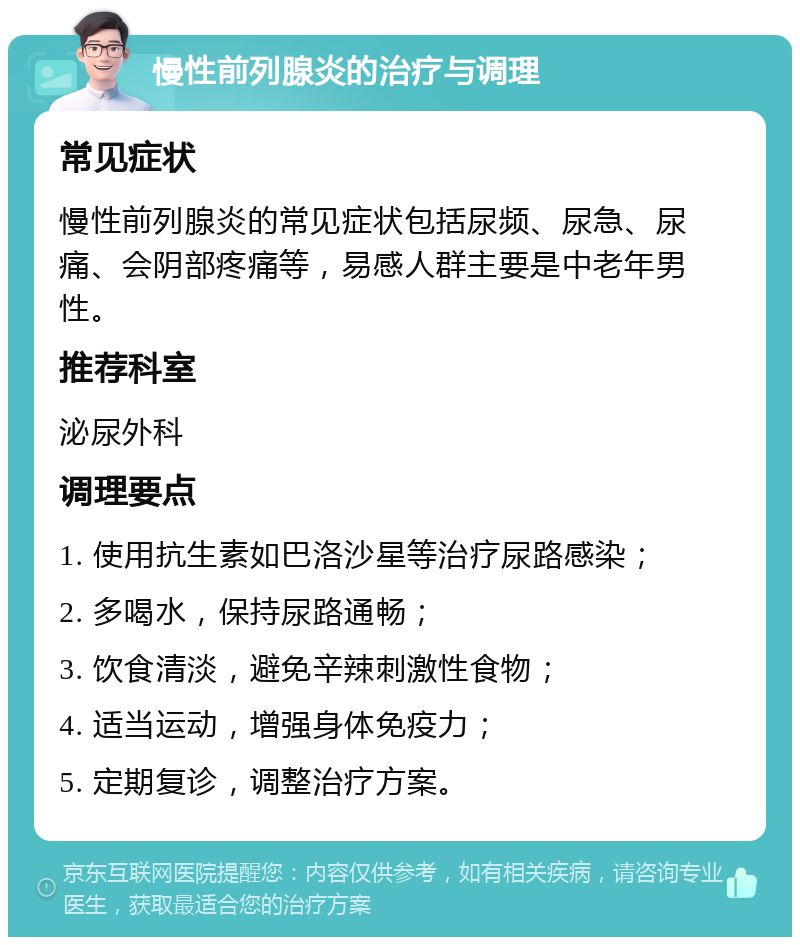 慢性前列腺炎的治疗与调理 常见症状 慢性前列腺炎的常见症状包括尿频、尿急、尿痛、会阴部疼痛等，易感人群主要是中老年男性。 推荐科室 泌尿外科 调理要点 1. 使用抗生素如巴洛沙星等治疗尿路感染； 2. 多喝水，保持尿路通畅； 3. 饮食清淡，避免辛辣刺激性食物； 4. 适当运动，增强身体免疫力； 5. 定期复诊，调整治疗方案。