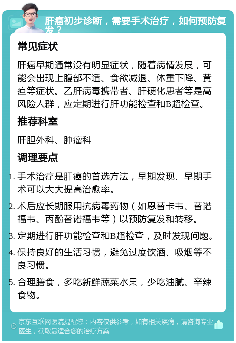 肝癌初步诊断，需要手术治疗，如何预防复发？ 常见症状 肝癌早期通常没有明显症状，随着病情发展，可能会出现上腹部不适、食欲减退、体重下降、黄疸等症状。乙肝病毒携带者、肝硬化患者等是高风险人群，应定期进行肝功能检查和B超检查。 推荐科室 肝胆外科、肿瘤科 调理要点 手术治疗是肝癌的首选方法，早期发现、早期手术可以大大提高治愈率。 术后应长期服用抗病毒药物（如恩替卡韦、替诺福韦、丙酚替诺福韦等）以预防复发和转移。 定期进行肝功能检查和B超检查，及时发现问题。 保持良好的生活习惯，避免过度饮酒、吸烟等不良习惯。 合理膳食，多吃新鲜蔬菜水果，少吃油腻、辛辣食物。