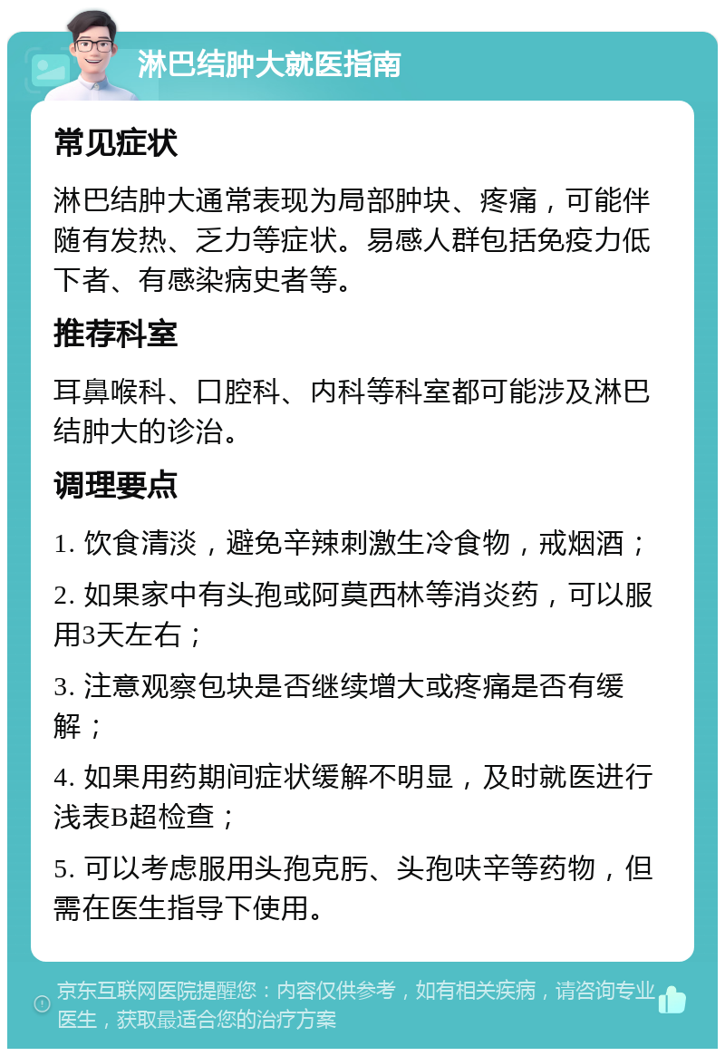 淋巴结肿大就医指南 常见症状 淋巴结肿大通常表现为局部肿块、疼痛，可能伴随有发热、乏力等症状。易感人群包括免疫力低下者、有感染病史者等。 推荐科室 耳鼻喉科、口腔科、内科等科室都可能涉及淋巴结肿大的诊治。 调理要点 1. 饮食清淡，避免辛辣刺激生冷食物，戒烟酒； 2. 如果家中有头孢或阿莫西林等消炎药，可以服用3天左右； 3. 注意观察包块是否继续增大或疼痛是否有缓解； 4. 如果用药期间症状缓解不明显，及时就医进行浅表B超检查； 5. 可以考虑服用头孢克肟、头孢呋辛等药物，但需在医生指导下使用。