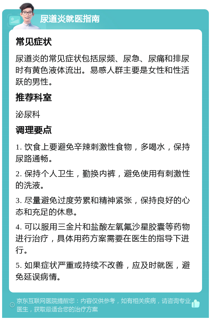 尿道炎就医指南 常见症状 尿道炎的常见症状包括尿频、尿急、尿痛和排尿时有黄色液体流出。易感人群主要是女性和性活跃的男性。 推荐科室 泌尿科 调理要点 1. 饮食上要避免辛辣刺激性食物，多喝水，保持尿路通畅。 2. 保持个人卫生，勤换内裤，避免使用有刺激性的洗液。 3. 尽量避免过度劳累和精神紧张，保持良好的心态和充足的休息。 4. 可以服用三金片和盐酸左氧氟沙星胶囊等药物进行治疗，具体用药方案需要在医生的指导下进行。 5. 如果症状严重或持续不改善，应及时就医，避免延误病情。