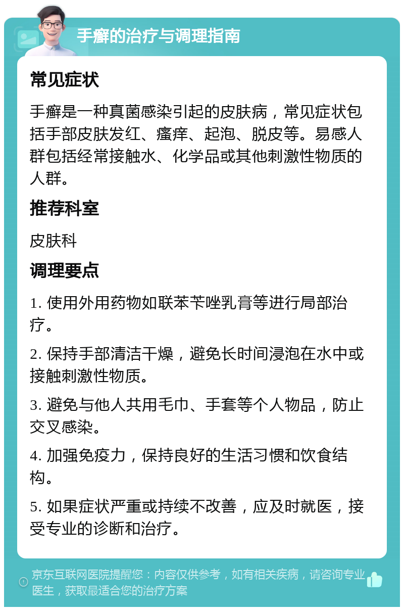 手癣的治疗与调理指南 常见症状 手癣是一种真菌感染引起的皮肤病，常见症状包括手部皮肤发红、瘙痒、起泡、脱皮等。易感人群包括经常接触水、化学品或其他刺激性物质的人群。 推荐科室 皮肤科 调理要点 1. 使用外用药物如联苯苄唑乳膏等进行局部治疗。 2. 保持手部清洁干燥，避免长时间浸泡在水中或接触刺激性物质。 3. 避免与他人共用毛巾、手套等个人物品，防止交叉感染。 4. 加强免疫力，保持良好的生活习惯和饮食结构。 5. 如果症状严重或持续不改善，应及时就医，接受专业的诊断和治疗。