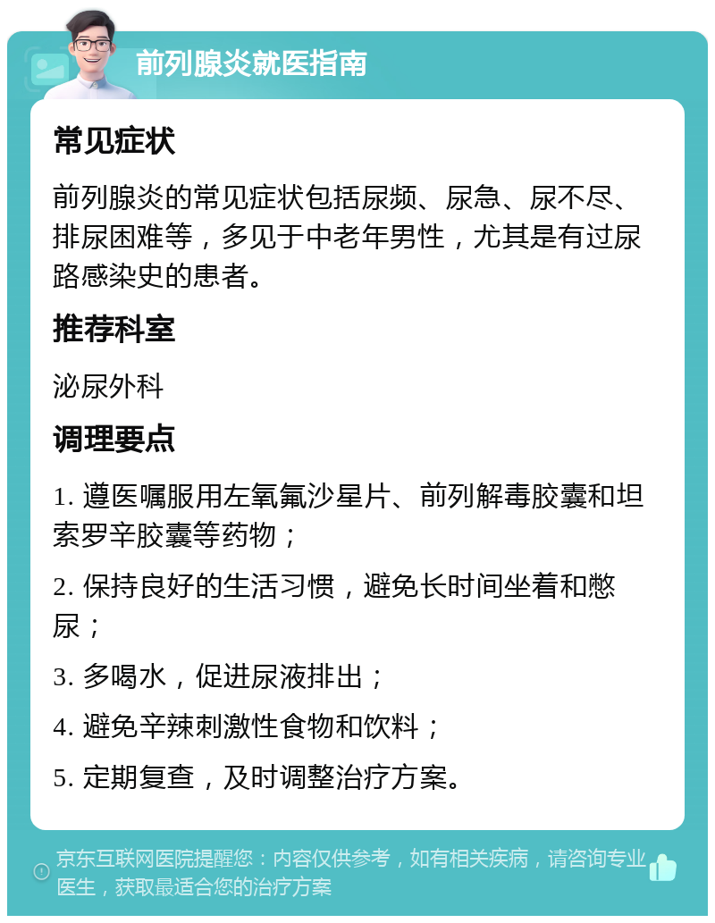 前列腺炎就医指南 常见症状 前列腺炎的常见症状包括尿频、尿急、尿不尽、排尿困难等，多见于中老年男性，尤其是有过尿路感染史的患者。 推荐科室 泌尿外科 调理要点 1. 遵医嘱服用左氧氟沙星片、前列解毒胶囊和坦索罗辛胶囊等药物； 2. 保持良好的生活习惯，避免长时间坐着和憋尿； 3. 多喝水，促进尿液排出； 4. 避免辛辣刺激性食物和饮料； 5. 定期复查，及时调整治疗方案。