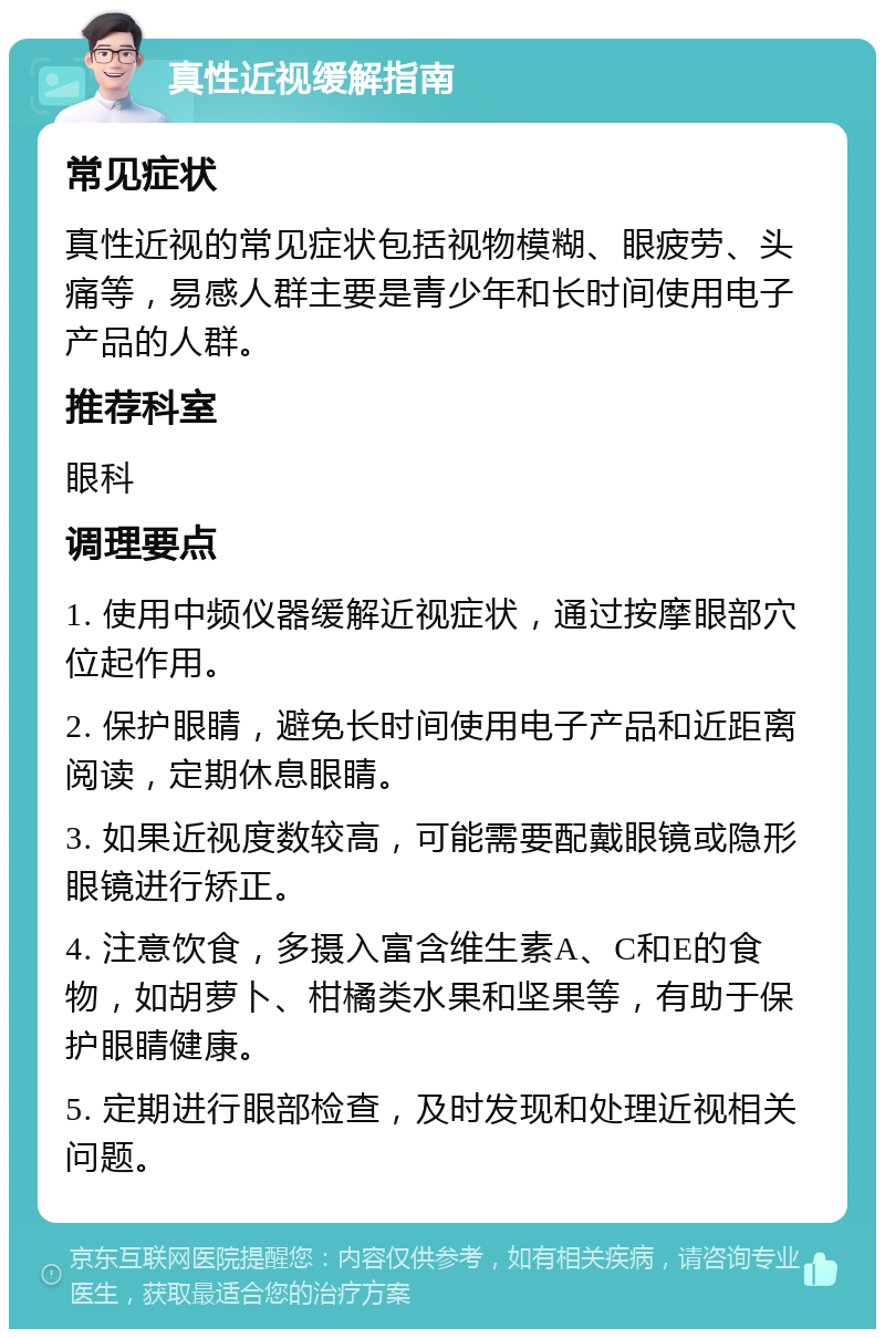 真性近视缓解指南 常见症状 真性近视的常见症状包括视物模糊、眼疲劳、头痛等，易感人群主要是青少年和长时间使用电子产品的人群。 推荐科室 眼科 调理要点 1. 使用中频仪器缓解近视症状，通过按摩眼部穴位起作用。 2. 保护眼睛，避免长时间使用电子产品和近距离阅读，定期休息眼睛。 3. 如果近视度数较高，可能需要配戴眼镜或隐形眼镜进行矫正。 4. 注意饮食，多摄入富含维生素A、C和E的食物，如胡萝卜、柑橘类水果和坚果等，有助于保护眼睛健康。 5. 定期进行眼部检查，及时发现和处理近视相关问题。