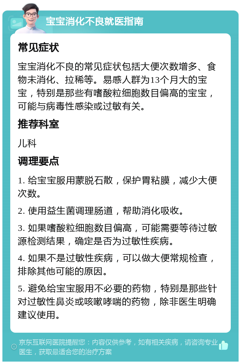 宝宝消化不良就医指南 常见症状 宝宝消化不良的常见症状包括大便次数增多、食物未消化、拉稀等。易感人群为13个月大的宝宝，特别是那些有嗜酸粒细胞数目偏高的宝宝，可能与病毒性感染或过敏有关。 推荐科室 儿科 调理要点 1. 给宝宝服用蒙脱石散，保护胃粘膜，减少大便次数。 2. 使用益生菌调理肠道，帮助消化吸收。 3. 如果嗜酸粒细胞数目偏高，可能需要等待过敏源检测结果，确定是否为过敏性疾病。 4. 如果不是过敏性疾病，可以做大便常规检查，排除其他可能的原因。 5. 避免给宝宝服用不必要的药物，特别是那些针对过敏性鼻炎或咳嗽哮喘的药物，除非医生明确建议使用。