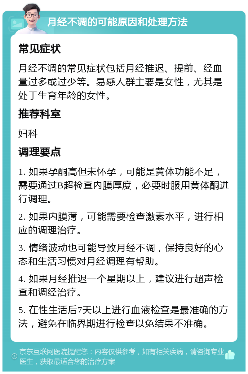 月经不调的可能原因和处理方法 常见症状 月经不调的常见症状包括月经推迟、提前、经血量过多或过少等。易感人群主要是女性，尤其是处于生育年龄的女性。 推荐科室 妇科 调理要点 1. 如果孕酮高但未怀孕，可能是黄体功能不足，需要通过B超检查内膜厚度，必要时服用黄体酮进行调理。 2. 如果内膜薄，可能需要检查激素水平，进行相应的调理治疗。 3. 情绪波动也可能导致月经不调，保持良好的心态和生活习惯对月经调理有帮助。 4. 如果月经推迟一个星期以上，建议进行超声检查和调经治疗。 5. 在性生活后7天以上进行血液检查是最准确的方法，避免在临界期进行检查以免结果不准确。